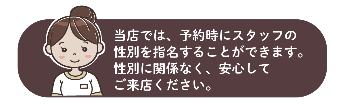当店では、予約時にスタッフの性別を指名することができます。性別に関係なく、安心してご来店ください。